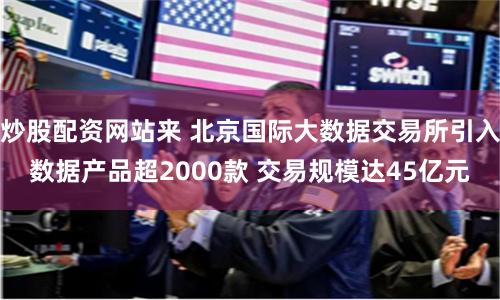 炒股配资网站来 北京国际大数据交易所引入数据产品超2000款 交易规模达45亿元