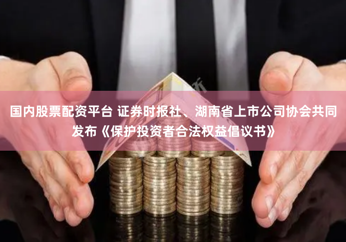 国内股票配资平台 证券时报社、湖南省上市公司协会共同发布《保护投资者合法权益倡议书》