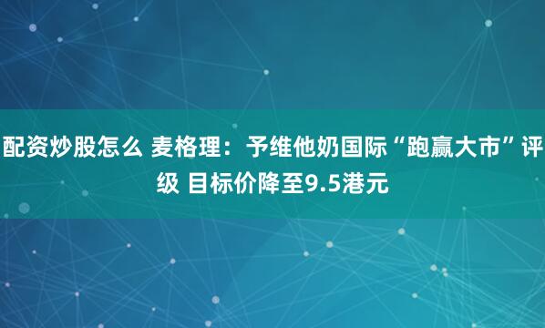配资炒股怎么 麦格理：予维他奶国际“跑赢大市”评级 目标价降至9.5港元