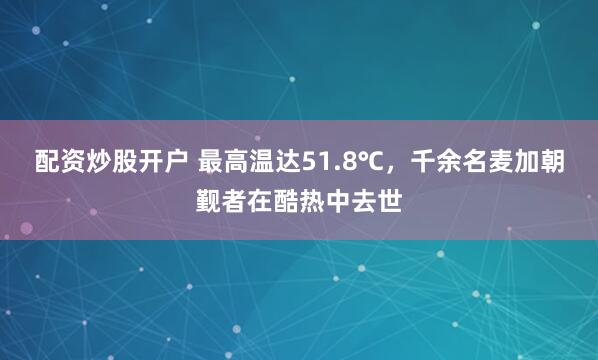 配资炒股开户 最高温达51.8℃，千余名麦加朝觐者在酷热中去世