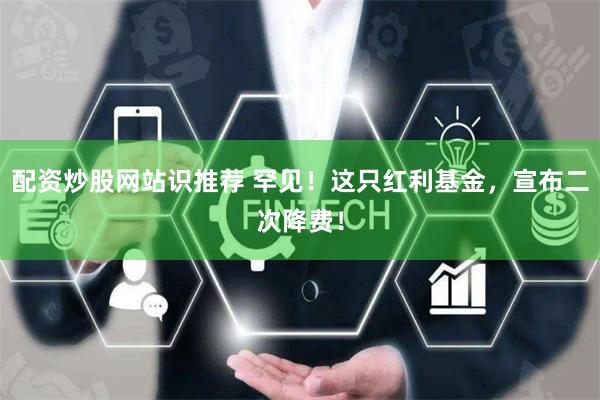 配资炒股网站识推荐 罕见！这只红利基金，宣布二次降费！