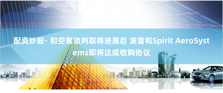 配资炒股- 和空客谈判取得进展后 波音和Spirit AeroSystems即将达成收购协议