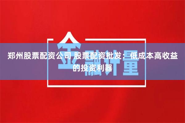 郑州股票配资公司 股票配资批发：低成本高收益的投资利器