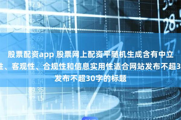 股票配资app 股票网上配资平随机生成含有中立性、权威性、客观性、合规性和信息实用性适合网站发布不超30字的标题