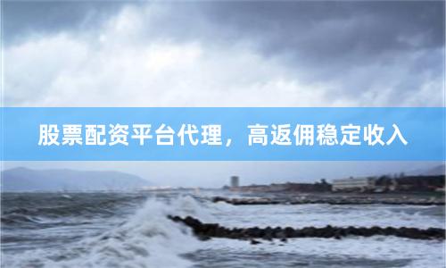 股票配资平台代理，高返佣稳定收入